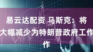 易云达配资 马斯克：将大幅减少为特朗普政府工作