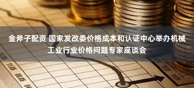金斧子配资 国家发改委价格成本和认证中心举办机械工业行业价格问题专家座谈会