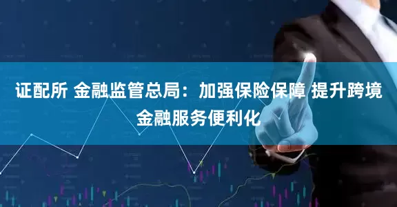 证配所 金融监管总局：加强保险保障 提升跨境金融服务便利化