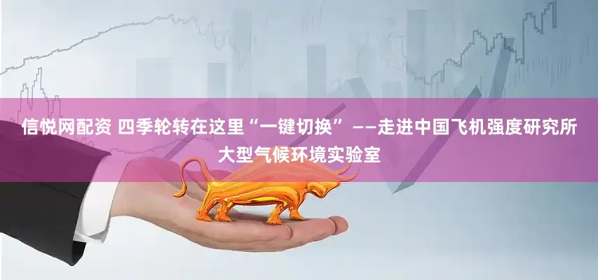 信悦网配资 四季轮转在这里“一键切换” ——走进中国飞机强度研究所大型气候环境实验室