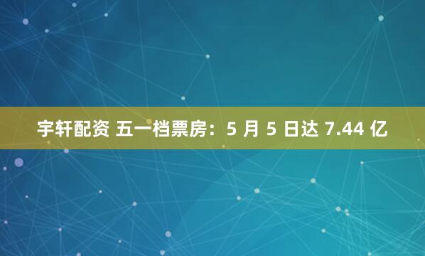 宇轩配资 五一档票房：5 月 5 日达 7.44 亿