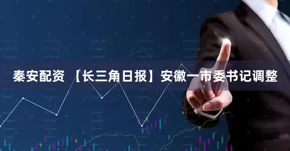 秦安配资 【长三角日报】安徽一市委书记调整