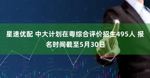星速优配 中大计划在粤综合评价招生495人 报名时间截至5月30日