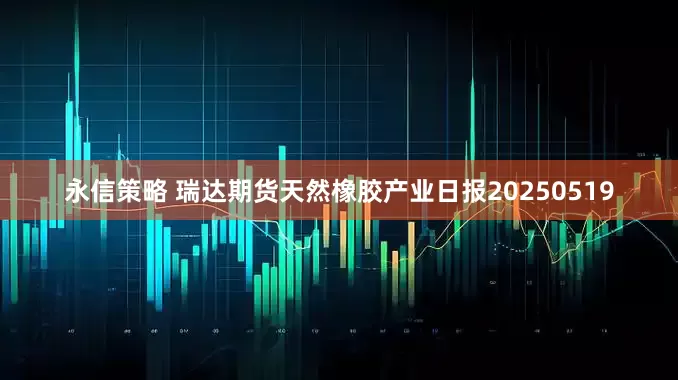 永信策略 瑞达期货天然橡胶产业日报20250519