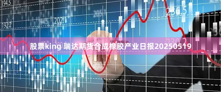 股票king 瑞达期货合成橡胶产业日报20250519