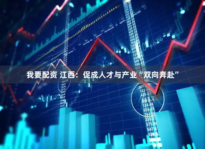 我要配资 江西：促成人才与产业“双向奔赴”
