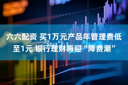 六六配资 买1万元产品年管理费低至1元 银行理财再迎“降费潮”