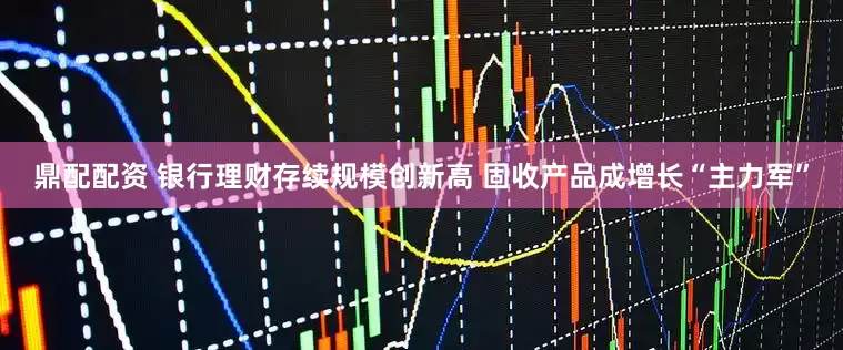 鼎配配资 银行理财存续规模创新高 固收产品成增长“主力军”