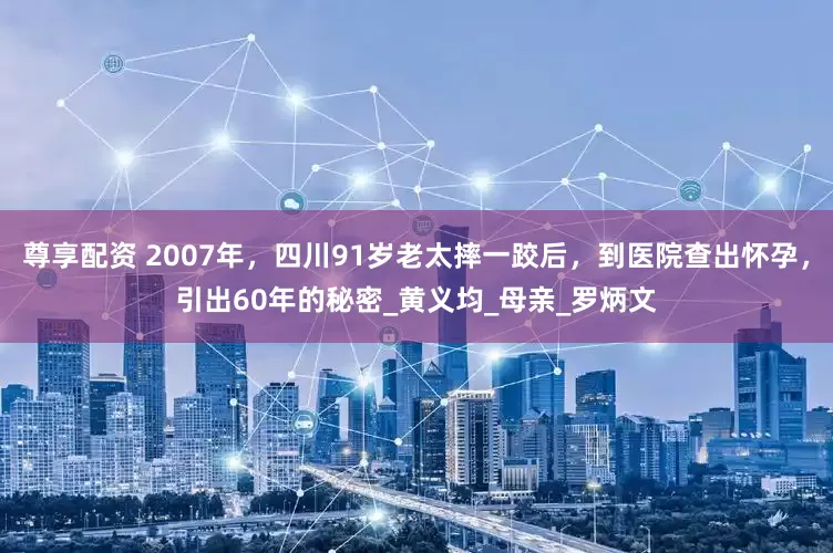 尊享配资 2007年，四川91岁老太摔一跤后，到医院查出怀孕，引出60年的秘密_黄义均_母亲_罗炳文