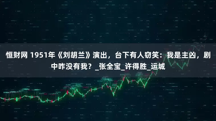 恒财网 1951年《刘胡兰》演出，台下有人窃笑：我是主凶，剧中咋没有我？_张全宝_许得胜_运城