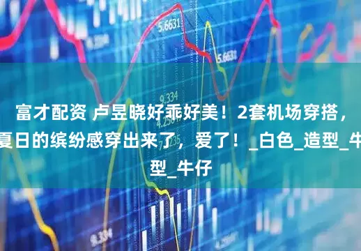 富才配资 卢昱晓好乖好美！2套机场穿搭，把夏日的缤纷感穿出来了，爱了！_白色_造型_牛仔