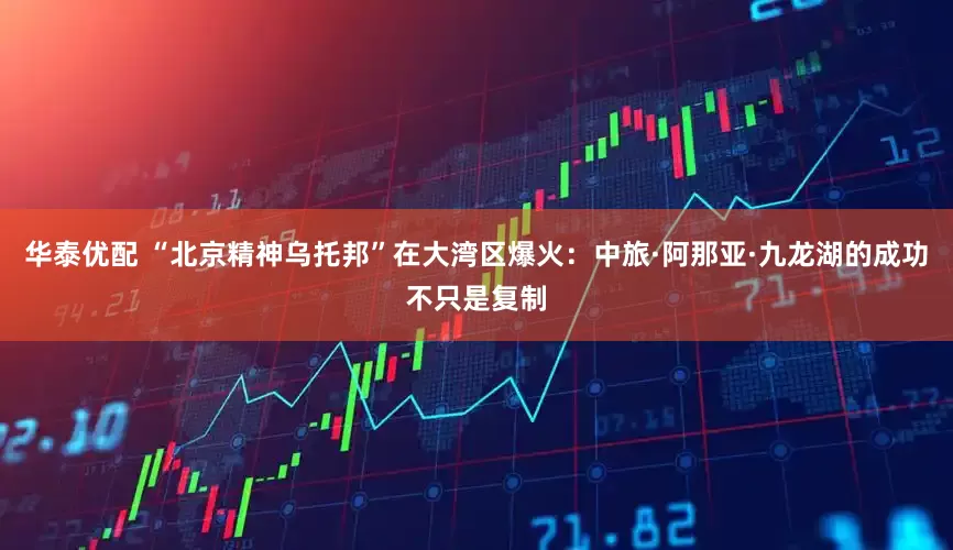 华泰优配 “北京精神乌托邦”在大湾区爆火：中旅·阿那亚·九龙湖的成功不只是复制