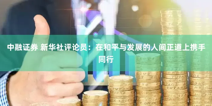 中融证券 新华社评论员：在和平与发展的人间正道上携手同行