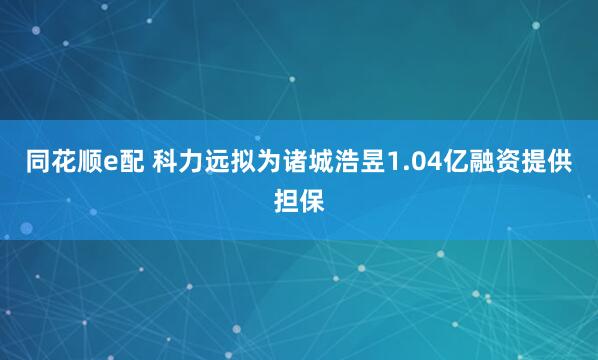 同花顺e配 科力远拟为诸城浩昱1.04亿融资提供担保