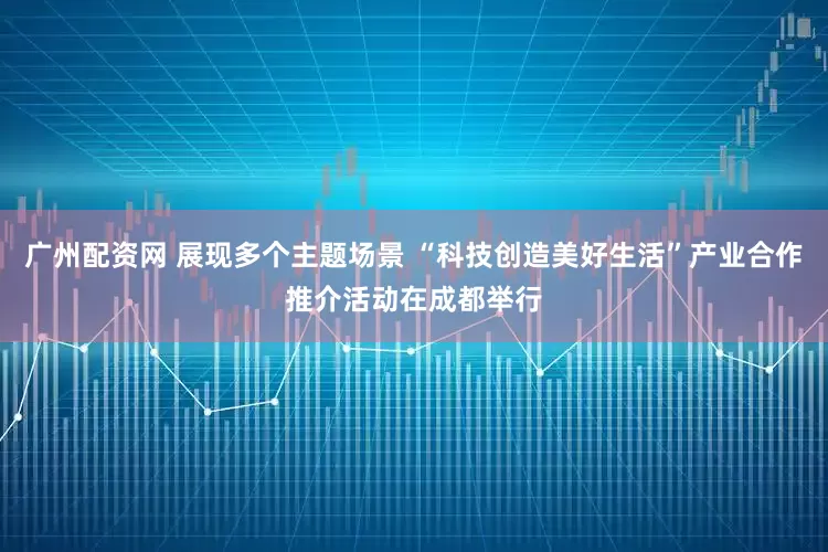 广州配资网 展现多个主题场景 “科技创造美好生活”产业合作推介活动在成都举行