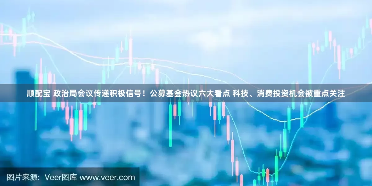 顺配宝 政治局会议传递积极信号！公募基金热议六大看点 科技、消费投资机会被重点关注