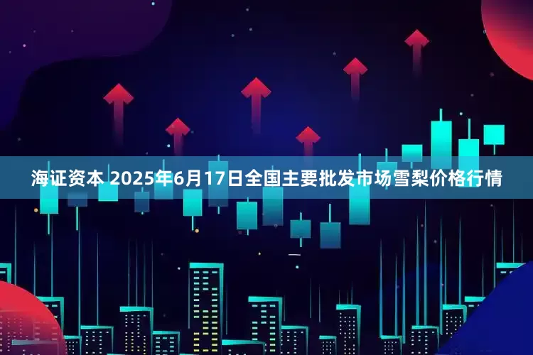 海证资本 2025年6月17日全国主要批发市场雪梨价格行情