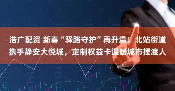 浩广配资 新春“驿路守护”再升温！北站街道携手静安大悦城，定制权益卡温暖城市摆渡人