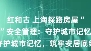 红和古 上海探路房屋“全生命周期”安全管理：守护城市记忆，筑牢安居底线
