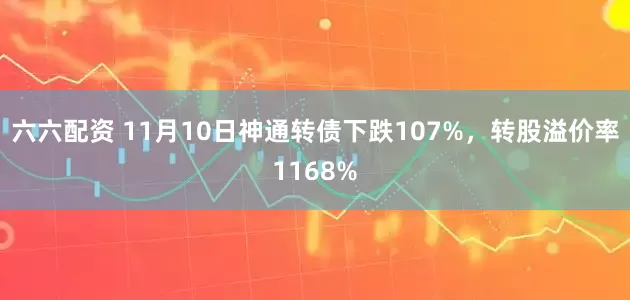 六六配资 11月10日神通转债下跌107%，转股溢价率1168%
