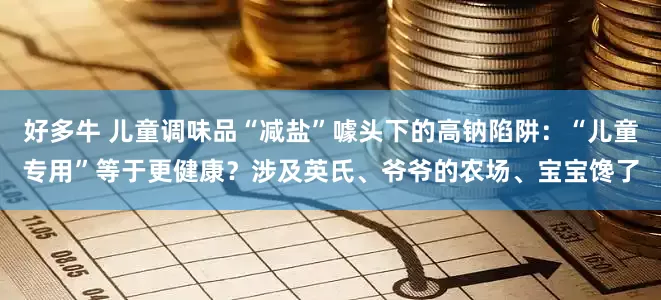 好多牛 儿童调味品“减盐”噱头下的高钠陷阱：“儿童专用”等于更健康？涉及英氏、爷爷的农场、宝宝馋了