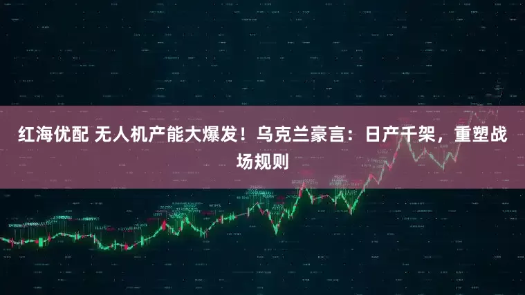 红海优配 无人机产能大爆发！乌克兰豪言：日产千架，重塑战场规则