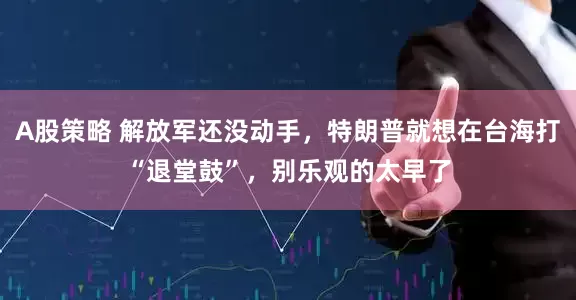 A股策略 解放军还没动手，特朗普就想在台海打“退堂鼓”，别乐观的太早了