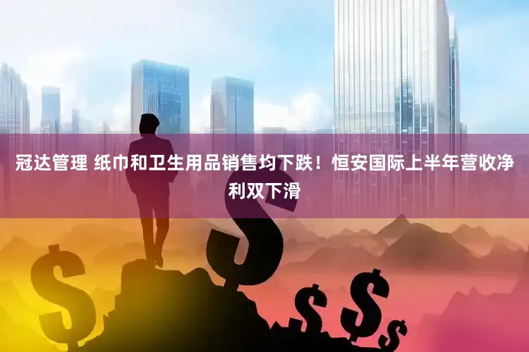 冠达管理 纸巾和卫生用品销售均下跌！恒安国际上半年营收净利双下滑