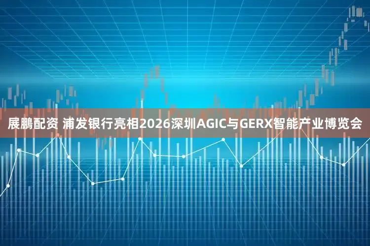 展鵬配资 浦发银行亮相2026深圳AGIC与GERX智能产业博览会