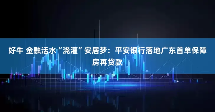 好牛 金融活水“浇灌”安居梦：平安银行落地广东首单保障房再贷款