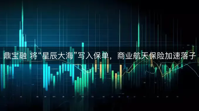 鼎宝融 将“星辰大海”写入保单，商业航天保险加速落子